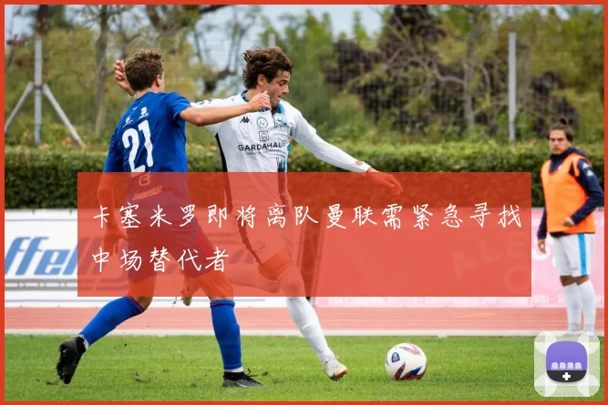 卡塞米罗即将离队曼联需紧急寻找中场替代者