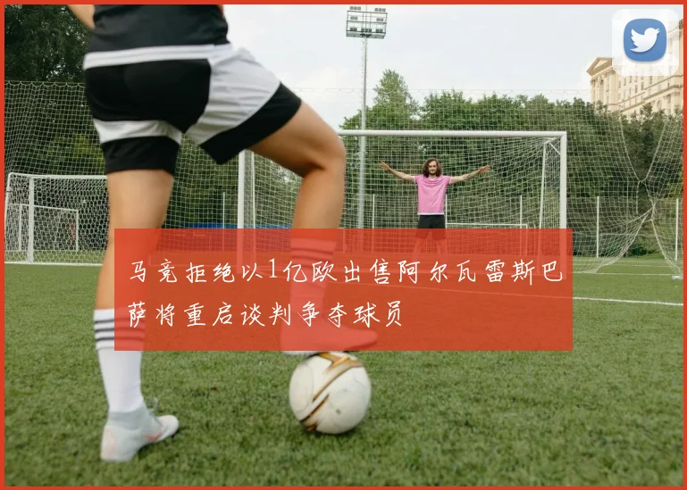 马竞拒绝以1亿欧出售阿尔瓦雷斯巴萨将重启谈判争夺球员