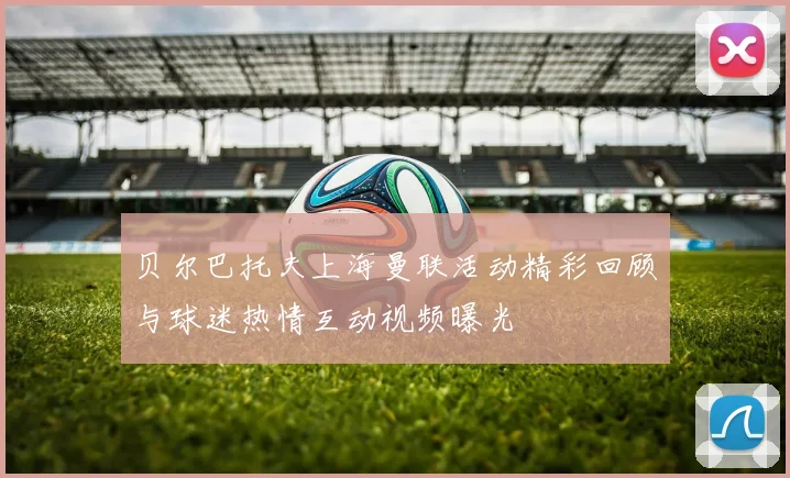 贝尔巴托夫上海曼联活动精彩回顾与球迷热情互动视频曝光
