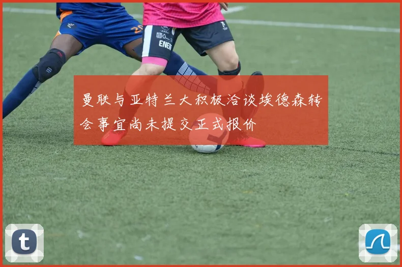 曼联与亚特兰大积极洽谈埃德森转会事宜尚未提交正式报价
