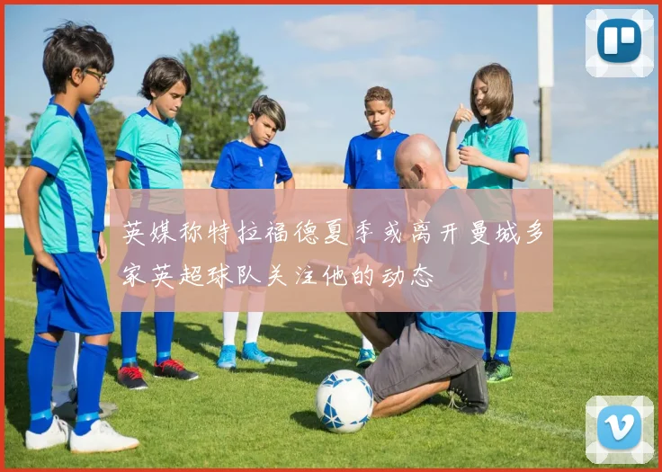 英媒称特拉福德夏季或离开曼城多家英超球队关注他的动态